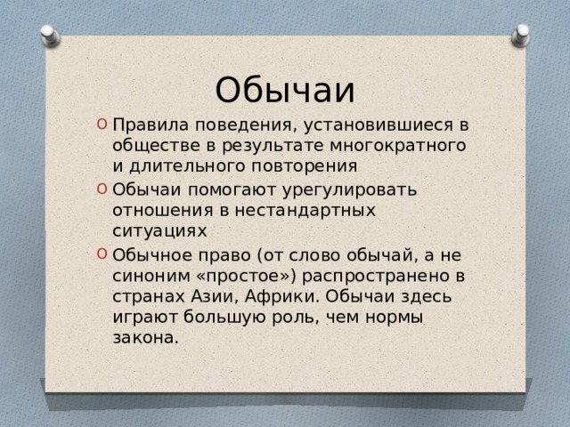 Обычаи Правила поведения, установившиеся в обществе в результате многократного и длительного повторения Обычаи помогают урегулировать отношения в нестандартных ситуациях Обычное право (от слово обычай, а не синоним «простое») распространено в странах Азии, Африки. Обычаи здесь играют большую роль, чем нормы закона. 