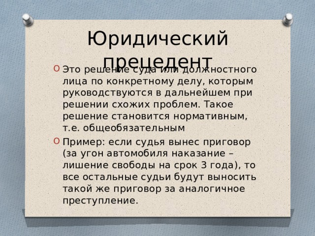 Юридический прецедент Это решение суда или должностного лица по конкретному делу, которым руководствуются в дальнейшем при решении схожих проблем. Такое решение становится нормативным, т.е. общеобязательным Пример: если судья вынес приговор (за угон автомобиля наказание – лишение свободы на срок 3 года), то все остальные судьи будут выносить такой же приговор за аналогичное преступление. 