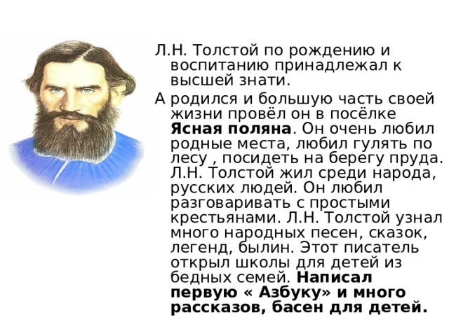 Л.Н. Толстой по рождению и воспитанию принадлежал к высшей знати. А родился и большую часть своей жизни провёл он в посёлке Ясная поляна . Он очень любил родные места, любил гулять по лесу , посидеть на берегу пруда. Л.Н. Толстой жил среди народа, русских людей. Он любил разговаривать с простыми крестьянами. Л.Н. Толстой узнал много народных песен, сказок, легенд, былин. Этот писатель открыл школы для детей из бедных семей. Написал первую « Азбуку» и много рассказов, басен для детей.  