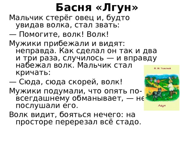 Басня «Лгун»   Мальчик стерёг овец и, будто увидав волка, стал звать: — Помогите, волк! Волк! Мужики прибежали и видят: неправда. Как сделал он так и два и три раза, случилось — и вправду набежал волк. Мальчик стал кричать: — Сюда, сюда скорей, волк! Мужики подумали, что опять по-всегдашнему обманывает, — не послушали его. Волк видит, бояться нечего: на просторе перерезал всё стадо. 