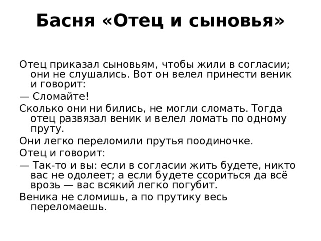 Басня «Отец и сыновья»   Отец приказал сыновьям, чтобы жили в согласии; они не слушались. Вот он велел принести веник и говорит: — Сломайте! Сколько они ни бились, не могли сломать. Тогда отец развязал веник и велел ломать по одному пруту. Они легко переломили прутья поодиночке. Отец и говорит: — Так-то и вы: если в согласии жить будете, никто вас не одолеет; а если будете ссориться да всё врозь — вас всякий легко погубит. Веника не сломишь, а по прутику весь переломаешь. 