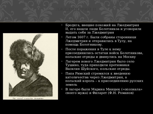 Лжедмитрий II Бродяга, внешне похожий на Лжедмитрия II, его нашли люди Болотникоа и уговорили выдать себя за Лжедмитрия Летом 1607 г. Были собраны сторонники Лжедмитрия и отправились в Тулу, на помощь Болотникову. После поражения в Туле к нему присоединились остатки войск Болотникова, польские отряды и двинулись на Москву Лагерем нового Лжедмитрия было село Тушино, туда приходили противники Василия Шуйского, польские отряды. Папа Римский стремился к введению католичества через Лжедмитрия, а польский король – к присоединению русских земель В лагере были Марина Мнишек («опознала» своего мужа) и Филарет (Ф.Н. Романов) 