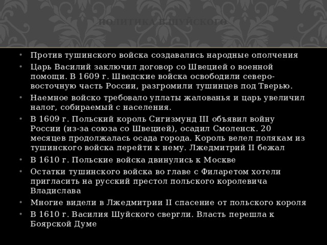 Политика в.Шуйского Против тушинского войска создавались народные ополчения Царь Василий заключил договор со Швецией о военной помощи. В 1609 г. Шведские войска освободили северо-восточную часть России, разгромили тушинцев под Тверью. Наемное войско требовало уплаты жалованья и царь увеличил налог, собираемый с населения. В 1609 г. Польский король Сигизмунд III объявил войну России (из-за союза со Швецией), осадил Смоленск. 20 месяцев продолжалась осада города. Король велел полякам из тушинского войска перейти к нему. Лжедмитрий II бежал В 1610 г. Польские войска двинулись к Москве Остатки тушинского войска во главе с Филаретом хотели пригласить на русский престол польского королевича Владислава Многие видели в Лжедмитрии II спасение от польского короля В 1610 г. Василия Шуйского свергли. Власть перешла к Боярской Думе 