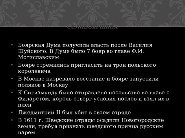 Семибоярщина Боярская Дума получила власть после Василия Шуйского. В Думе было 7 бояр во главе Ф.И. Мстиславским Бояре стремились пригласить на трон польского королевича В Москве назревало восстание и бояре запустили поляков в Москву К Сигизмунду было отправлено посольство во главе с Филаретом, король отверг условия послов и взял их в плен Лжедмитрий II был убит в своем отряде В 1611 г. Шведские отряды осадили Новогородские земли, требуя признать шведского принца русским царем 