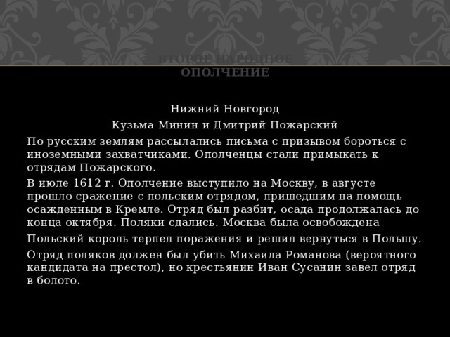 Второе народное ополчение Нижний Новгород Кузьма Минин и Дмитрий Пожарский По русским землям рассылались письма с призывом бороться с иноземными захватчиками. Ополченцы стали примыкать к отрядам Пожарского. В июле 1612 г. Ополчение выступило на Москву, в августе прошло сражение с польским отрядом, пришедшим на помощь осажденным в Кремле. Отряд был разбит, осада продолжалась до конца октября. Поляки сдались. Москва была освобождена Польский король терпел поражения и решил вернуться в Польшу. Отряд поляков должен был убить Михаила Романова (вероятного кандидата на престол), но крестьянин Иван Сусанин завел отряд в болото. 