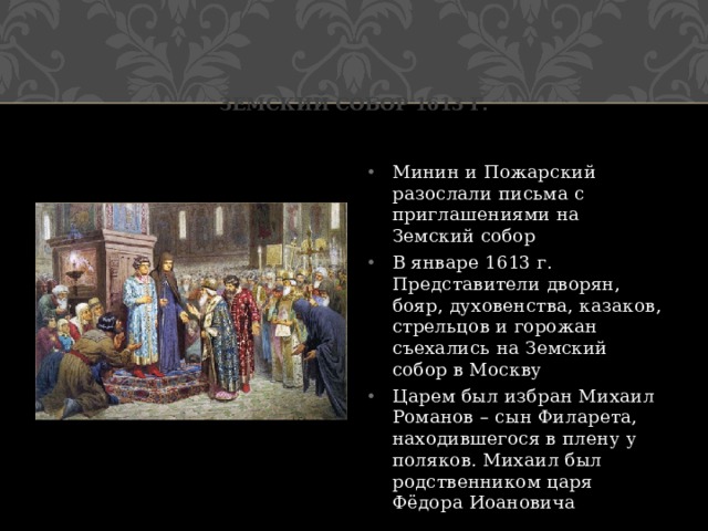 Земский собор 1613 г. Минин и Пожарский разослали письма с приглашениями на Земский собор В январе 1613 г. Представители дворян, бояр, духовенства, казаков, стрельцов и горожан съехались на Земский собор в Москву Царем был избран Михаил Романов – сын Филарета, находившегося в плену у поляков. Михаил был родственником царя Фёдора Иоановича 