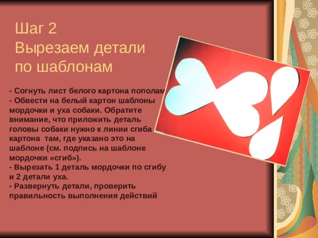 Шаг 2  Вырезаем детали по шаблонам - Согнуть лист белого картона пополам. - Обвести на белый картон шаблоны мордочки и уха собаки. Обратите внимание, что приложить деталь головы собаки нужно к линии сгиба картона  там, где указано это на шаблоне (см. подпись на шаблоне мордочки «сгиб»). - Вырезать 1 деталь мордочки по сгибу и 2 детали уха. - Развернуть детали, проверить правильность выполнения действий 