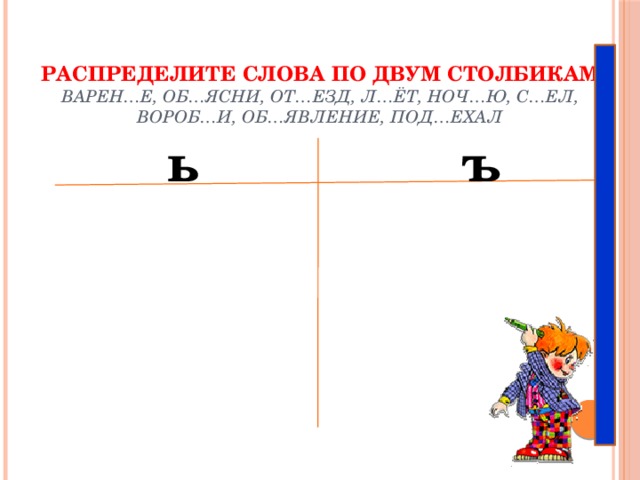 Распределите слова по двум столбикам  Варен…е, об…ясни, от…езд, л…ёт, ноч…ю, с…ел, вороб…и, об…явление, под…ехал   ь ъ 