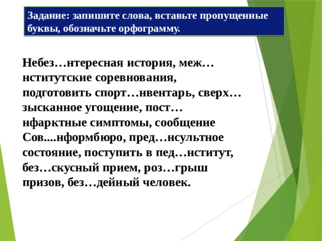 Задание: запишите слова, вставьте пропущенные буквы, обозначьте орфограмму. Небез…нтересная история, меж…нститутские соревнования, подготовить спорт…нвентарь, сверх…зысканное угощение, пост…нфарктные симптомы, сообщение Сов....нформбюро, пред…нсультное состояние, поступить в пед…нститут, без…скусный прием, роз…грыш призов, без…дейный человек. 