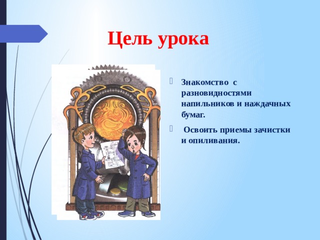 Цель урока Знакомство с разновидностями напильников и наждачных бумаг.  Освоить приемы зачистки и опиливания. 