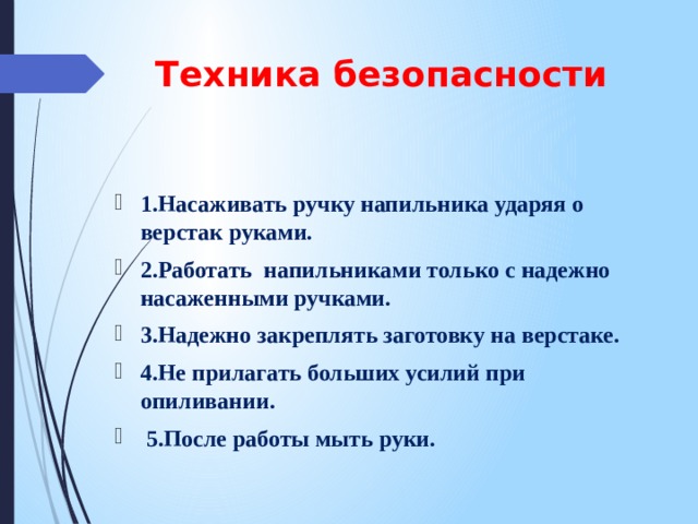 Техника безопасности 1.Насаживать ручку напильника ударяя о верстак руками. 2.Работать напильниками только с надежно насаженными ручками. 3.Надежно закреплять заготовку на верстаке. 4.Не прилагать больших усилий при опиливании.  5.После работы мыть руки. 