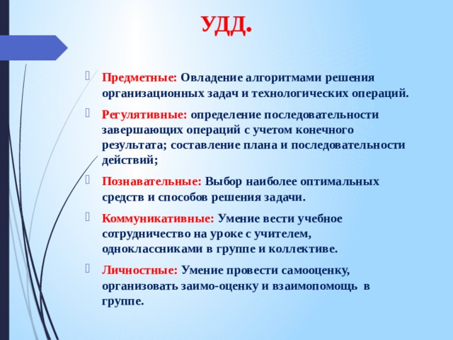 УДД . Предметные: Овладение алгоритмами решения организационных задач и технологических операций. Регулятивные: определение последовательности завершающих операций с учетом конечного результата; составление плана и последовательности действий; Познавательные: Выбор наиболее оптимальных средств и способов решения задачи. Коммуникативные: Умение вести учебное сотрудничество на уроке с учителем, одноклассниками в группе и коллективе. Личностные: Умение провести самооценку, организовать заимо-оценку и взаимопомощь в группе. 