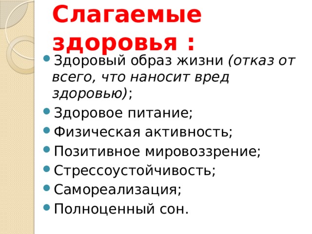  Слагаемые здоровья :   Здоровый образ жизни (отказ от всего, что наносит вред здоровью) ; Здоровое питание; Физическая активность; Позитивное мировоззрение; Стрессоустойчивость; Самореализация; Полноценный сон. 