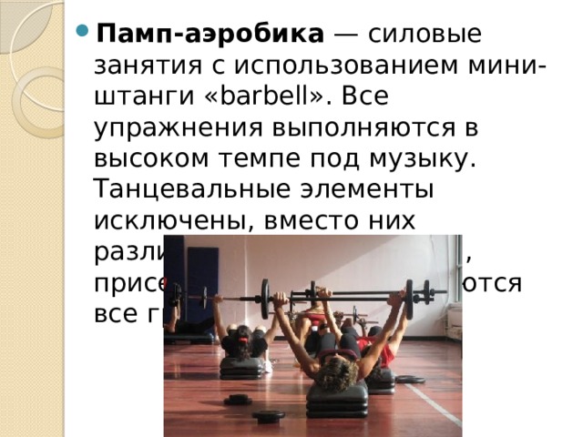 Памп-аэробика  — силовые занятия с использованием мини-штанги «barbell». Все упражнения выполняются в высоком темпе под музыку. Танцевальные элементы исключены, вместо них различные жимы, наклоны, приседания. Прорабатываются все группы мышц. 