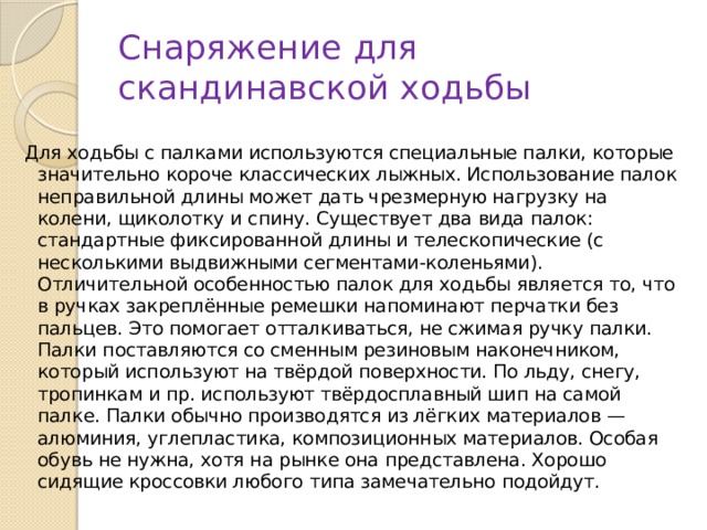 Снаряжение для скандинавской ходьбы Для ходьбы с палками используются специальные палки, которые значительно короче классических лыжных. Использование палок неправильной длины может дать чрезмерную нагрузку на колени, щиколотку и спину. Существует два вида палок: стандартные фиксированной длины и телескопические (с несколькими выдвижными сегментами-коленьями). Отличительной особенностью палок для ходьбы является то, что в ручках закреплённые ремешки напоминают перчатки без пальцев. Это помогает отталкиваться, не сжимая ручку палки. Палки поставляются со сменным резиновым наконечником, который используют на твёрдой поверхности. По льду, снегу, тропинкам и пр. используют твёрдосплавный шип на самой палке. Палки обычно производятся из лёгких материалов — алюминия, углепластика, композиционных материалов. Особая обувь не нужна, хотя на рынке она представлена. Хорошо сидящие кроссовки любого типа замечательно подойдут. 