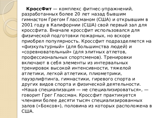  КроссФит  — комплекс фитнес-упражнений, разработанных более 20 лет назад бывшим гимнастом Грегом Глассманом (США) и открывшим в 2001 году в Калифорнии (США) свой первый зал для кроссфита. Вначале кроссфит использовался для физической подготовки пожарных, но вскоре приобрел популярность. Кроссфит подразделяется на «физкультурный» (для большинства людей) и «соревновательный» (для элитных атлетов, профессиональных спортсменов). Тренировки включают в себя элементы из интервальных тренировок высокой интенсивности, тяжелой атлетики, легкой атлетики, плиометрики, пауэрлифтинга, гимнастики, гиревого спорта и других видов спорта и физической деятельности. «Наша специализация — не специализироваться», — говорит Грег Глассман. Кроссфит практикуется членами более десяти тысяч специализированных залов («Боксов»), половина из которых расположена в США. 