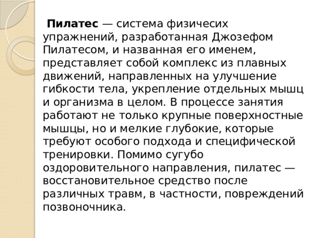  Пилатес  — система физичесих упражнений, разработанная Джозефом Пилатесом, и названная его именем, представляет собой комплекс из плавных движений, направленных на улучшение гибкости тела, укрепление отдельных мышц и организма в целом. В процессе занятия работают не только крупные поверхностные мышцы, но и мелкие глубокие, которые требуют особого подхода и специфической тренировки. Помимо сугубо оздоровительного направления, пилатес — восстановительное средство после различных травм, в частности, повреждений позвоночника. 