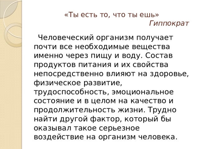 «Ты есть то, что ты ешь»   Гиппократ  Человеческий организм получает почти все необходимые вещества именно через пищу и воду. Состав продуктов питания и их свойства непосредственно влияют на здоровье, физическое развитие, трудоспособность, эмоциональное состояние и в целом на качество и продолжительность жизни. Трудно найти другой фактор, который бы оказывал такое серьезное воздействие на организм человека. 