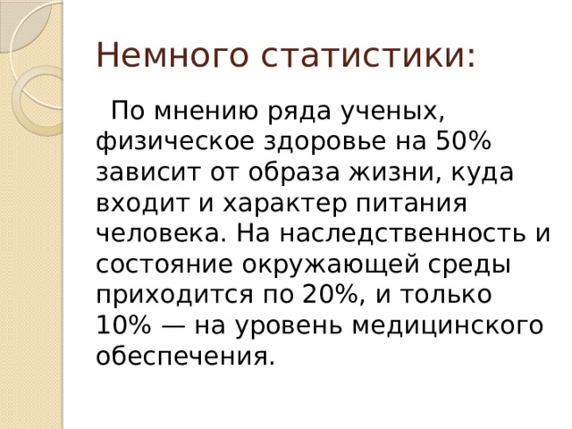 Немного статистики:  По мнению ряда ученых, физическое здоровье на 50% зависит от образа жизни, куда входит и характер питания человека. На наследственность и состояние окружающей среды приходится по 20%, и только 10% — на уровень медицинского обеспечения. 