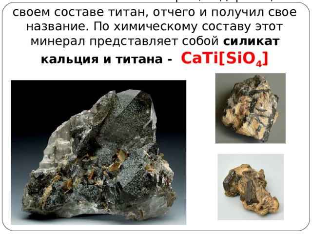 Титанит  - это минерал, содержащий в своем составе титан, отчего и получил свое название. По химическому составу этот минерал представляет собой силикат кальция и титана - CaTi[SiO 4 ] 