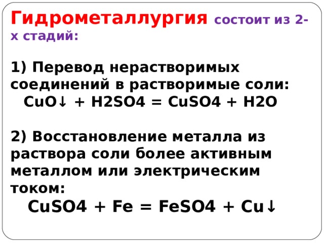 Гидрометаллургия  состоит из 2-х стадий:  1) Перевод нерастворимых соединений в растворимые соли:  CuO ↓ + H2SO4 = CuSO4 + H2O  2) Восстановление металла из раствора соли более активным металлом или электрическим током:  CuSO4 + Fe = FeSO4 + Cu ↓ 