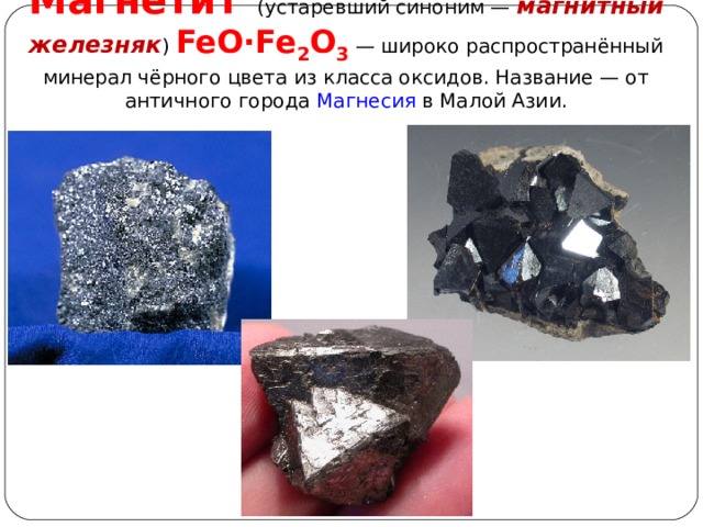 Магнети́т   (устаревший синоним — магнитный железняк ) FeO·Fe 2 O 3   — широко распространённый минерал чёрного цвета из класса оксидов. Название — от античного города Магнесия в Малой Азии. 
