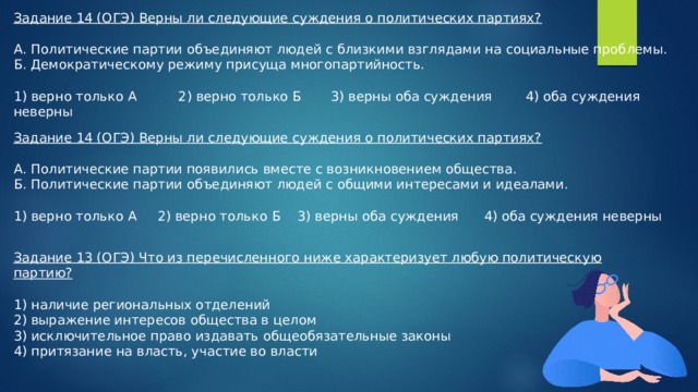 Задание 14 (ОГЭ) Верны ли следующие суждения о политических партиях? А. Политические партии объединяют людей с близкими взглядами на социальные проблемы. Б. Демократическому режиму присуща многопартийность. 1) верно только А 2) верно только Б 3) верны оба суждения 4) оба суждения неверны Задание 14 (ОГЭ) Верны ли следующие суждения о политических партиях? А. Политические партии появились вместе с возникновением общества. Б. Политические партии объединяют людей с общими интересами и идеалами. 1) верно только А 2) верно только Б 3) верны оба суждения 4) оба суждения неверны Задание 13 (ОГЭ) Что из перечисленного ниже характеризует любую политическую партию? 1) наличие региональных отделений 2) выражение интересов общества в целом 3) исключительное право издавать общеобязательные законы 4) притязание на власть, участие во власти 