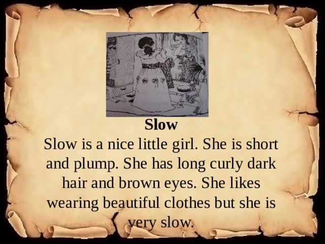 Slow Slow is a nice little girl. She is short and plump. She has long curly dark hair and brown eyes. She likes wearing beautiful clothes but she is very slow. 