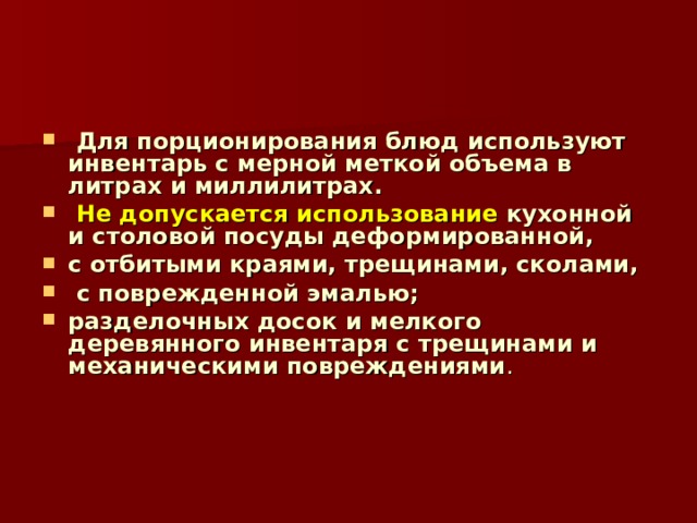  Для порционирования блюд используют инвентарь с мерной меткой объема в литрах и миллилитрах.  Не допускается использование кухонной и столовой посуды деформированной, с отбитыми краями, трещинами, сколами,  с поврежденной эмалью; разделочных досок и мелкого деревянного инвентаря с трещинами и механическими повреждениями . 