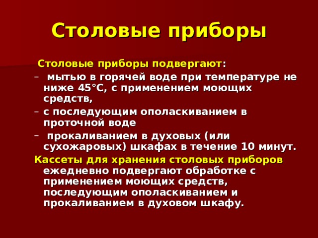 Столовые приборы  Столовые приборы подвергают :  Столовые приборы подвергают :  мытью в горячей воде при температуре не ниже 45°С, с применением моющих средств, с последующим ополаскиванием в проточной воде  прокаливанием в духовых (или сухожаровых) шкафах в течение 10 минут.  мытью в горячей воде при температуре не ниже 45°С, с применением моющих средств, с последующим ополаскиванием в проточной воде  прокаливанием в духовых (или сухожаровых) шкафах в течение 10 минут. Кассеты для хранения столовых приборов ежедневно подвергают обработке с применением моющих средств, последующим ополаскиванием и прокаливанием в духовом шкафу. Кассеты для хранения столовых приборов ежедневно подвергают обработке с применением моющих средств, последующим ополаскиванием и прокаливанием в духовом шкафу. 