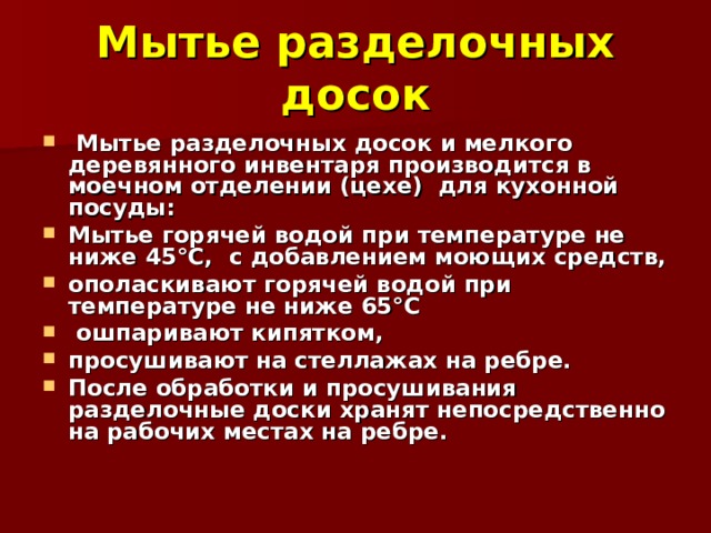 Мытье разделочных досок  Мытье разделочных досок и мелкого деревянного инвентаря производится в моечном отделении (цехе) для кухонной посуды: Мытье горячей водой при температуре не ниже 45°С, с добавлением моющих средств, ополаскивают горячей водой при температуре не ниже 65°С  ошпаривают кипятком, просушивают на стеллажах на ребре. После обработки и просушивания разделочные доски хранят непосредственно на рабочих местах на ребре.  