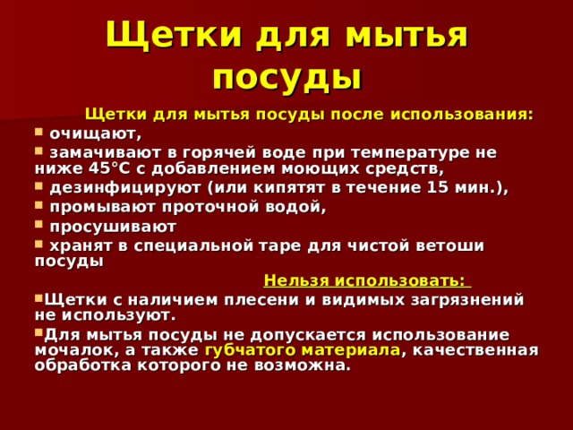 Щетки для мытья посуды  Щетки для мытья посуды после использования:  очищают,  замачивают в горячей воде при температуре не ниже 45°С с добавлением моющих средств,  дезинфицируют (или кипятят в течение 15 мин.),  промывают проточной водой,  просушивают  хранят в специальной таре для чистой ветоши посуды     Нельзя использовать: Щетки с наличием плесени и видимых загрязнений не используют. Для мытья посуды не допускается использование мочалок, а также губчатого материала , качественная обработка которого не возможна. 