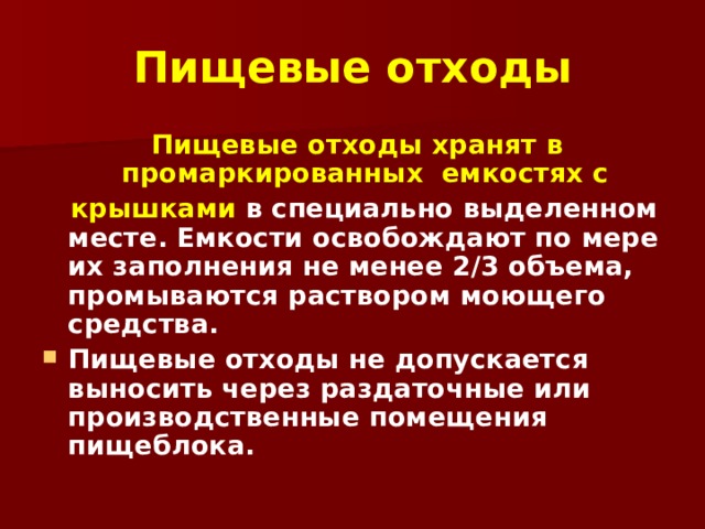 Пищевые отходы  Пищевые отходы хранят в промаркированных емкостях с  крышками в специально выделенном месте. Емкости освобождают по мере их заполнения не менее 2/3 объема, промываются раствором моющего средства. Пищевые отходы не допускается выносить через раздаточные или производственные помещения пищеблока.  