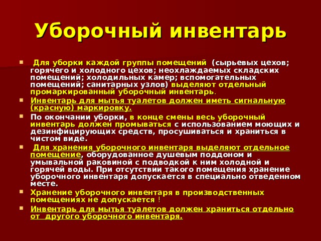 Уборочный инвентарь  Для уборки каждой группы помещений  (сырьевых цехов; горячего и холодного цехов; неохлаждаемых складских помещений; холодильных камер; вспомогательных помещений; санитарных узлов) выделяют отдельный промаркированный уборочный инвентарь .  Инвентарь для мытья туалетов должен иметь сигнальную (красную) маркировку. По окончании уборки, в конце смены весь уборочный инвентарь должен промываться с использованием моющих и дезинфицирующих средств, просушиваться и храниться в чистом виде.  Для хранения уборочного инвентаря выделяют отдельное помещение , оборудованное душевым поддоном и умывальной раковиной с подводкой к ним холодной и горячей воды. При отсутствии такого помещения хранение уборочного инвентаря допускается в специально отведенном месте. Хранение уборочного инвентаря в производственных помещениях не допускается  !  Инвентарь для мытья туалетов должен храниться отдельно от другого уборочного инвентаря. 