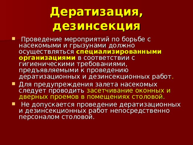 Дератизация, дезинсекция  Проведение мероприятий по борьбе с насекомыми и грызунами должно осуществляться специализированными организациями в соответствии с гигиеническими требованиями, предъявляемыми к проведению дератизационных и дезинсекционных работ .  Для предупреждения залета насекомых следует проводить засетчивание оконных и дверных проемов в помещениях столовой.  Не допускается проведение дератизационных и дезинсекционных работ непосредственно персоналом столовой. 