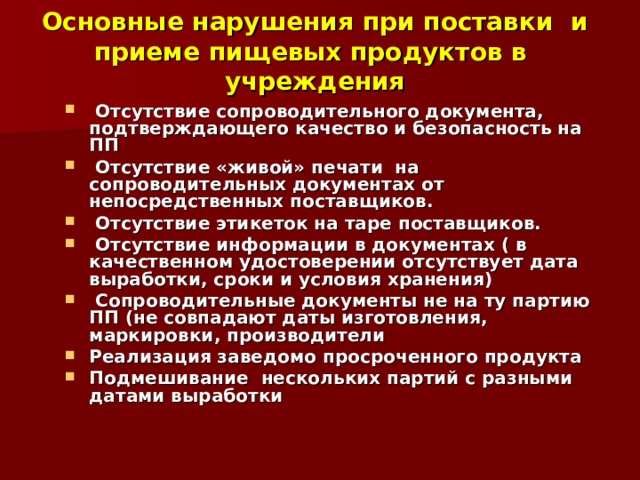 Основные нарушения при поставки и приеме пищевых продуктов в учреждения  Отсутствие сопроводительного документа, подтверждающего качество и безопасность на ПП  Отсутствие «живой» печати на сопроводительных документах от непосредственных поставщиков.  Отсутствие этикеток на таре поставщиков.  Отсутствие информации в документах ( в качественном удостоверении отсутствует дата выработки, сроки и условия хранения)  Сопроводительные документы не на ту партию ПП (не совпадают даты изготовления, маркировки, производители Реализация заведомо просроченного продукта Подмешивание нескольких партий с разными датами выработки   
