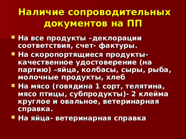  Наличие сопроводительных документов на ПП На все продукты –деклорации соответствия, счет- фактуры. На скоропортящиеся продукты- качественное удостоверение (на партию) –яйца, колбасы, сыры, рыба, молочные продукты, хлеб На мясо (говядина 1 сорт, телятина, мясо птицы, субпродукты)- 2 клейма круглое и овальное, ветеринарная справка. На яйца- ветеринарная справка 