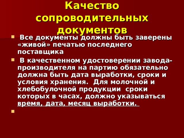 Качество сопроводительных документов  Все документы должны быть заверены «живой» печатью последнего поставщика  В качественном удостоверении завода-производителя на партию обязательно должна быть дата выработки, сроки и условия хранения. Для молочной и хлебобулочной продукции сроки которых в часах, должно указываться время, дата, месяц выработки.  
