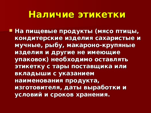  Наличие этикетки На пищевые продукты (мясо птицы, кондитерские изделия сахаристые и мучные, рыбу, макароно-крупяные изделия и другие не имеющие упаковок) необходимо оставлять этикетку с тары поставщика или вкладыши с указанием наименования продукта, изготовителя, даты выработки и условий и сроков хранения.  