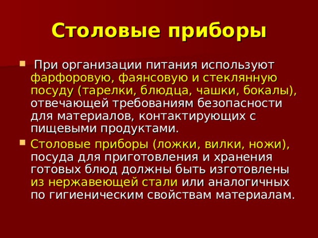 Столовые приборы  При организации питания используют фарфоровую, фаянсовую и стеклянную посуду (тарелки, блюдца, чашки, бокалы), отвечающей требованиям безопасности для материалов, контактирующих с пищевыми продуктами. Столовые приборы (ложки, вилки, ножи), посуда для приготовления и хранения готовых блюд должны быть изготовлены из нержавеющей стали или аналогичных по гигиеническим свойствам материалам. 