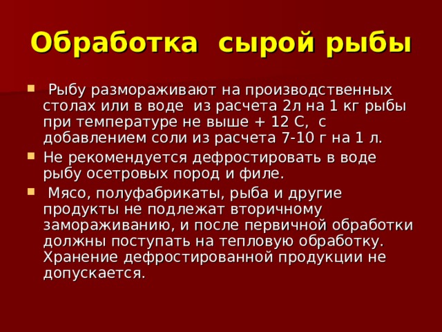 Обработка сырой рыбы  Рыбу размораживают на производственных столах или в воде из расчета 2л на 1 кг рыбы при температуре не выше + 12 С, с добавлением соли из расчета 7-10 г на 1 л. Не рекомендуется дефростировать в воде рыбу осетровых пород и филе.  Мясо, полуфабрикаты, рыба и другие продукты не подлежат вторичному замораживанию, и после первичной обработки должны поступать на тепловую обработку. Хранение дефростированной продукции не допускается. 