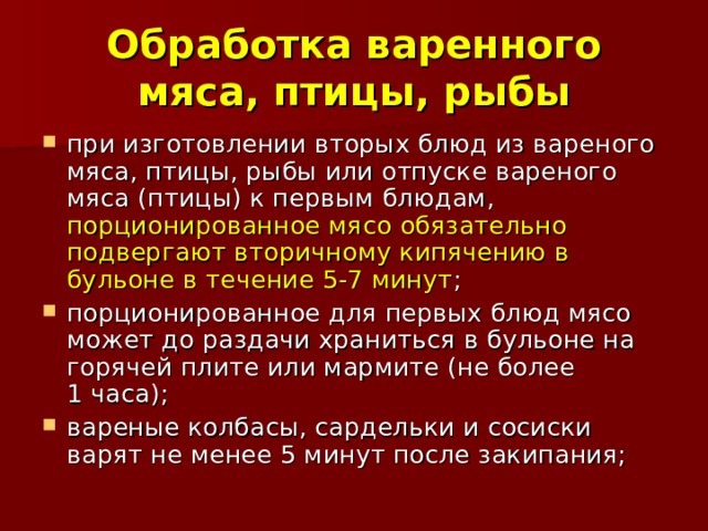 Обработка варенного мяса, птицы, рыбы при изготовлении вторых блюд из вареного мяса, птицы, рыбы или отпуске вареного мяса (птицы) к первым блюдам, порционированное мясо обязательно подвергают вторичному кипячению в бульоне в течение 5-7 минут ; порционированное для первых блюд мясо может до раздачи храниться в бульоне на горячей плите или мармите (не более 1 часа); вареные колбасы, сардельки и сосиски варят не менее 5 минут после закипания; 