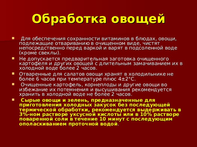 Обработка овощей  Для обеспечения сохранности витаминов в блюдах, овощи, подлежащие отвариванию в очищенном виде, чистят непосредственно перед варкой и варят в подсоленной воде (кроме свеклы). Не допускается предварительная заготовка очищенного картофеля и других овощей с длительным замачиванием их в холодной воде более 2 часов. Отваренные для салатов овощи хранят в холодильнике не более 6 часов при температуре плюс 4±2°С.  Очищенные картофель, корнеплоды и другие овощи во избежание их потемнения и высушивания рекомендуется хранить в холодной воде не более 2 часов.  Сырые овощи и зелень, предназначенные для приготовления холодных закусок без последующей термической обработки, рекомендуется выдерживать в 3%-ном растворе уксусной кислоты или в 10% растворе поваренной соли в течение 10 минут с последующим ополаскиванием проточной водой . 