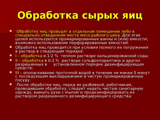 Обработка сырых яиц  Обработку яиц проводят в отдельном помещении либо в специально отведенном месте мясо-рыбного цеха. Для этих целей используются промаркированные ванны и (или) емкости; возможно использование перфорированных емкостей. Обработка яиц проводится при условии полного их погружения в раствор в следующем порядке: I – обработка в 1-2 % теплом растворе кальцинированной соды; II – обработка в 0,1 % растворе сульфохлорантина и других разрешенных в установленном порядке дезинфицирующих средств; III – ополаскивание проточной водой в течение не менее 5 минут с последующим выкладыванием в чистую промаркированную посуду.  После обработки яиц, перед их разбивкой, работникам, проводившим обработку, следует надеть чистую санитарную одежду, вымыть руки с мылом и продезинфицировать их раствором разрешенного дезинфицирующего средства. 
