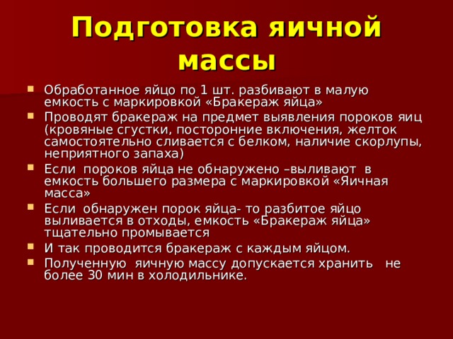 Подготовка яичной массы Обработанное яйцо по 1 шт. разбивают в малую емкость с маркировкой «Бракераж яйца» Проводят бракераж на предмет выявления пороков яиц (кровяные сгустки, посторонние включения, желток самостоятельно сливается с белком, наличие скорлупы, неприятного запаха) Если пороков яйца не обнаружено –выливают в емкость большего размера с маркировкой «Яичная масса» Если обнаружен порок яйца- то разбитое яйцо выливается в отходы, емкость «Бракераж яйца» тщательно промывается И так проводится бракераж с каждым яйцом. Полученную яичную массу допускается хранить не более 30 мин в холодильнике. 
