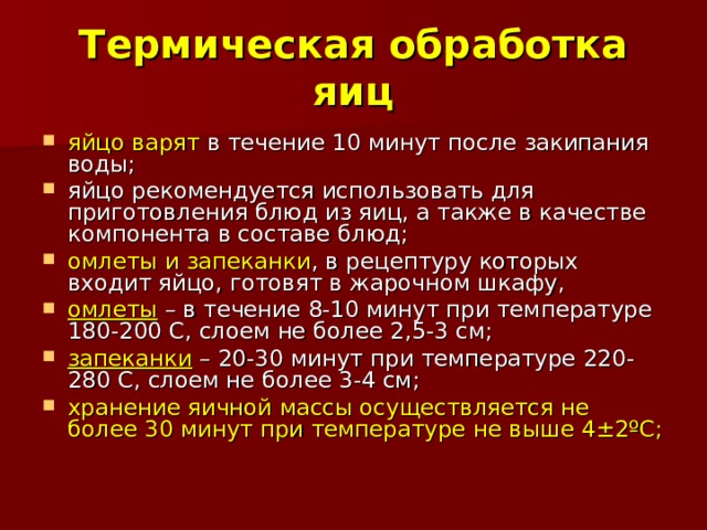 Термическая обработка яиц яйцо варят в течение 10 минут после закипания воды; яйцо рекомендуется использовать для приготовления блюд из яиц, а также в качестве компонента в составе блюд; омлеты и запеканки , в рецептуру которых входит яйцо, готовят в жарочном шкафу, омлеты – в течение 8-10 минут при температуре 180-200 С, слоем не более 2,5-3 см; запеканки – 20-30 минут при температуре 220-280 С, слоем не более 3-4 см; хранение яичной массы осуществляется не более 30 минут при температуре не выше 4±2ºС; 