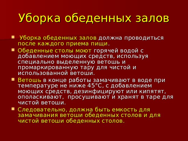 Уборка обеденных залов  Уборка обеденных залов должна проводиться после каждого приема пищи . Обеденные столы моют горячей водой с добавлением моющих средств, используя специально выделенную ветошь и промаркированную тару для чистой и использованной ветоши. Ветошь в конце работы замачивают в воде при температуре не ниже 45°С, с добавлением моющих средств, дезинфицируют или кипятят, ополаскивают, просушивают и хранят в таре для чистой ветоши. Следовательно, должна быть емкость для замачивания ветоши обеденных столов и для чистой ветоши обеденных столов. 