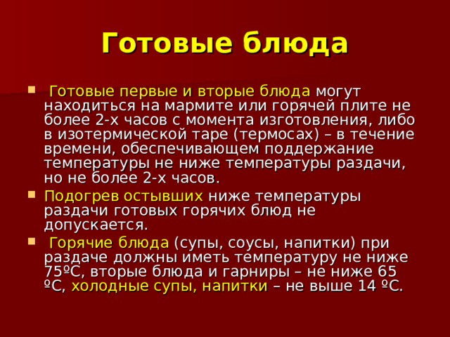 Готовые блюда  Готовые первые и вторые блюда могут находиться на мармите или горячей плите не более 2-х часов с момента изготовления, либо в изотермической таре (термосах) – в течение времени, обеспечивающем поддержание температуры не ниже температуры раздачи, но не более 2-х часов. Подогрев остывших ниже температуры раздачи готовых горячих блюд не допускается.  Горячие блюда (супы, соусы, напитки) при раздаче должны иметь температуру не ниже 75ºС, вторые блюда и гарниры – не ниже 65 ºС, холодные супы, напитки – не выше 14 ºС. 