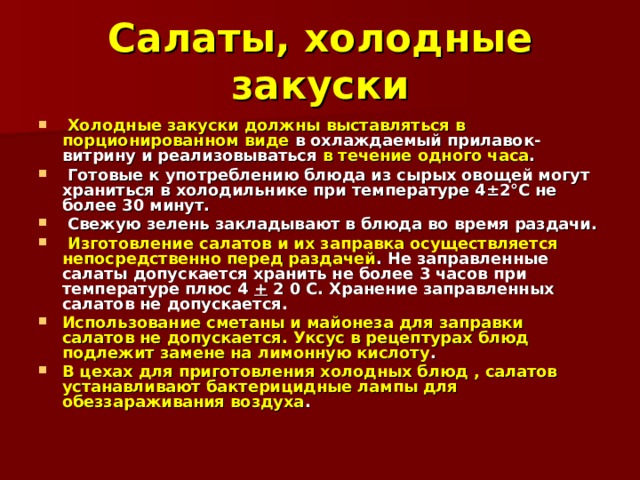 Салаты, холодные закуски  Холодные закуски должны выставляться в порционированном виде в охлаждаемый прилавок-витрину и реализовываться в течение одного часа .  Готовые к употреблению блюда из сырых овощей могут храниться в холодильнике при температуре 4±2°С не более 30 минут.  Свежую зелень закладывают в блюда во время раздачи.  Изготовление салатов и их заправка осуществляется непосредственно перед раздачей . Не заправленные салаты допускается хранить не более 3 часов при температуре плюс 4 + 2 0 С. Хранение заправленных салатов не допускается. Использование сметаны и майонеза для заправки салатов не допускается. Уксус в рецептурах блюд подлежит замене на лимонную кислоту . В цехах для приготовления холодных блюд , салатов устанавливают бактерицидные лампы для обеззараживания воздуха . 