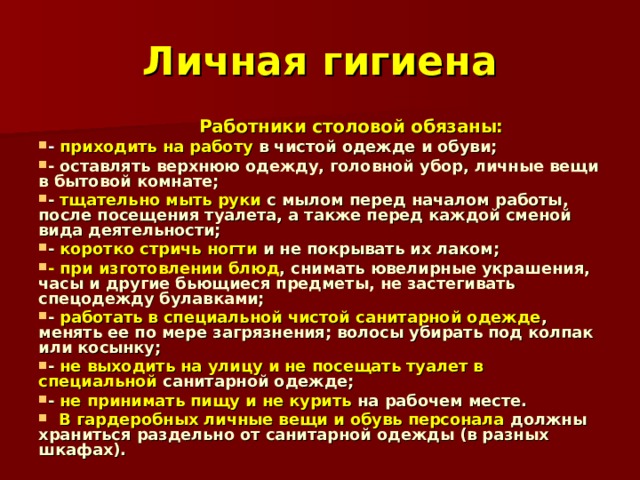 Личная гигиена  Работники столовой обязаны: - приходить на работу в чистой одежде и обуви; - оставлять верхнюю одежду, головной убор, личные вещи в бытовой комнате; - тщательно мыть руки с мылом перед началом работы, после посещения туалета, а также перед каждой сменой вида деятельности; - коротко стричь ногти и не покрывать их лаком; - при изготовлении блюд , снимать ювелирные украшения, часы и другие бьющиеся предметы, не застегивать спецодежду булавками; - работать в специальной чистой санитарной одежде , менять ее по мере загрязнения; волосы убирать под колпак или косынку; - не выходить на улицу и не посещать туалет в специальной санитарной одежде; - не принимать пищу и не курить на рабочем месте.  В гардеробных личные вещи и обувь персонала должны храниться раздельно от санитарной одежды (в разных шкафах). 